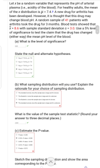 Let x be a random variable that represents the pH of arterial
plasma (i.e., acidity of the blood). For healthy adults, the mean
of the x distribution is u = 7.4.t A new drug for arthritis has
been developed. However, it is thought that this drug may
change blood pH. A random sample of 41 patients with
arthritis took the drug for 3 months. Blood tests showed that
x = 8.6 with sample standard deviation s = 3.0. Use a 5% level
of significance to test the claim that the drug has changed
(either way) the mean pH level of the blood.
