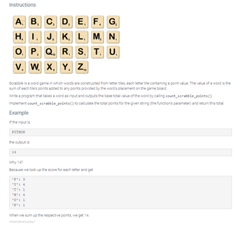 **Instructions**

Scrabble is a word game in which words are constructed from letter tiles, each letter tile containing a point value. The value of a word is the sum of each tile’s points added to any points provided by the word’s placement on the game board.

Write a program that takes a word as input and outputs the base total value of the word by calling `count_scrabble_points()`. Implement `count_scrabble_points()` to calculate the total points for the given string (the function’s parameter) and return this total.

### Example

If the input is:

`PYTHON`

the output is:

`14`

**Why 14?**

Because we look up the score for each letter and get:

```
'P': 3 
'Y': 4 
'T': 1 
'H': 4 
'O': 1 
'N': 1 
```

When we sum up the respective points, we get 14.

---

The image contains a Scrabble tile point distribution:

- A: 1, B: 3, C: 3, D: 2, E: 1, F: 4, G: 2
- H: 4, I: 1, J: 8, K: 5, L: 1, M: 3, N: 1
- O: 1, P: 3, Q: 10, R: 1, S: 1, T: 1, U: 1
- V: 4, W: 4, X: 8, Y: 4, Z: 10