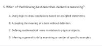 5. Which of the following best describes deductive reasoning?
A. Using logic to draw conclusions based on accepted statements.
B. Accepting the meaning of a term without definition.
C. Defining mathematical terms in relation to physical objects.
D. Inferring a general truth by examining a number of specific examples.
