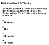 Electronics Circuit: BJT biasing
An emitter bias NPN BJT with Ib= 20 microAmp,
Rc= 2.7KOhms and Re= 0.68 kohms. The
Emitter Voltage (Ve) = 2.1. Determine the value
of Beta (B).
а.
154.5 Amps
b.
154.5
c.
154.5 Joules
d.
154.5 Watts
