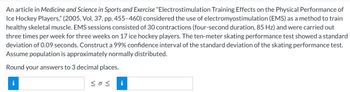 An article in Medicine and Science in Sports and Exercise "Electrostimulation Training Effects on the Physical Performance of
Ice Hockey Players," (2005, Vol. 37, pp. 455-460) considered the use of electromyostimulation (EMS) as a method to train
healthy skeletal muscle. EMS sessions consisted of 30 contractions (four-second duration, 85 Hz) and were carried out
three times per week for three weeks on 17 ice hockey players. The ten-meter skating performance test showed a standard
deviation of 0.09 seconds. Construct a 99% confidence interval of the standard deviation of the skating performance test.
Assume population is approximately normally distributed.
Round your answers to 3 decimal places.
i
<< i