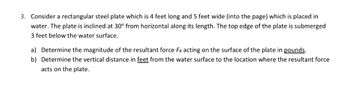 3. Consider a rectangular steel plate which is 4 feet long and 5 feet wide (into the page) which is placed in
water. The plate is inclined at 30° from horizontal along its length. The top edge of the plate is submerged
3 feet below the water surface.
a) Determine the magnitude of the resultant force FR acting on the surface of the plate in pounds.
b) Determine the vertical distance in feet from the water surface to the location where the resultant force
acts on the plate.