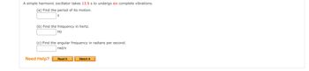 A simple harmonic oscillator takes 13.5 s to undergo six complete vibrations.
(a) Find the period of its motion.
(b) Find the frequency in hertz.
Hz
(c) Find the angular frequency in radians per second.
rad/s
Need Help?
Read It
Watch It