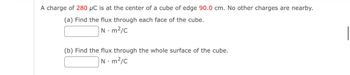 A charge of 280 µC is at the center of a cube of edge 90.0 cm. No other charges are nearby.
(a) Find the flux through each face of the cube.
N. m²/c
(b) Find the flux through the whole surface of the cube.
Nm²/c