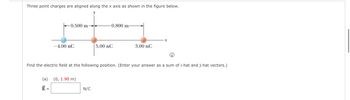 Three point charges are aligned along the x axis as shown in the figure below.
0.500 m-
(a)
Ē =
-4.00 nC
(0, 1.90 m)
-0.800 m-
N/C
5.00 nC
i
Find the electric field at the following position. (Enter your answer as a sum of i-hat and j-hat vectors.)
3.00 nC
x