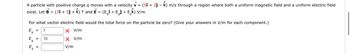 A particle with positive charge q moves with a velocity v = (51 + 2ĵ- k) m/s through a region where both a uniform magnetic field and a uniform electric field
exist. Let B = (3î + 5ĵ + Â) T and Ể = (E¸î + Eĵ + E₂Â) V/m.
For what vector electric field would the total force on the particle be zero? (Give your answers in V/m for each component.)
Ex = 7
x V/m
Ey =
X V/m
E₂ =
V/m
10