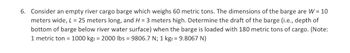 6. Consider an empty river cargo barge which weighs 60 metric tons. The dimensions of the barge are W = 10
meters wide, L = 25 meters long, and H= 3 meters high. Determine the draft of the barge (i.e., depth of
bottom of barge below river water surface) when the barge is loaded with 180 metric tons of cargo. (Note:
1 metric ton = 1000 kgf = 2000 lbs = 9806.7 N; 1 kgf = 9.8067 N)