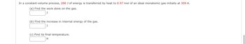 In a constant-volume process, 206 J of energy is transferred by heat to 0.97 mol of an ideal monatomic gas initially at 309 K.
(a) Find the work done on the gas.
(b) Find the increase in internal energy of the gas.
(c) Find its final temperature.