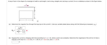 A loop of wire in the shape of a rectangle of width w and length L and a long, straight wire carrying a current I lie on a tabletop as shown in the figure below.
↑
(a) Determine the magnetic flux through the loop due to the current I. (Use any variable stated above along with the following as necessary: ".)
MILW
2πh+
DB
X
(b) Suppose the current is changing with time according to I = a + bt, where a and b are constants. Determine the magnitude of the emf (in V) that is
induced in the loop if b = 16.0 A/s, h = 1.00 cm, w = 20.0 cm, and L = 1.50 m.
V