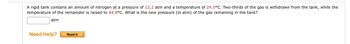 A rigid tank contains an amount of nitrogen at a pressure of 12.2 atm and a temperature of 24.0°C. Two-thirds of the gas is withdrawn from the tank, while the
temperature of the remainder is raised to 64.8°C. What is the new pressure (in atm) of the gas remaining in the tank?
atm
Need Help?
Read It