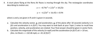 4. A stunt plane flying at the Reno Air Races is moving through the sky. The rectangular coordinates
describing its motion are:
x = -0.74t³ + 2.5t² + 10.25t
y = -6.23t² + 16.45t + 8.94
where x and y are given in ft and t is given in seconds.
a. Calculate the velocity vector, v, and acceleration, a, of the plane after 10 seconds (velocity is in
ft/s and acceleration is in ft/s²). You may want to look back at your Topic 2 notes to recall how
position, velocity, and acceleration are related. Your final answer should be given in vector form.
b. Calculate the magnitude of the velocity (in mph) and the acceleration (in ft/s²) at t = 10 sec.
[Ans. to Check: v = 132.46 mph; a = 41.32 ft/s²]