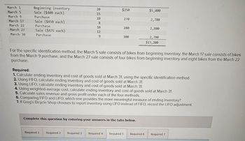 March 1
March 5
March 9
March 17
March 22
March 27
March 30
Beginning inventory
Sale ($400 each)
Purchase
Sale ($450 each)
Purchase
Sale ($475 each)
Purchase
20
15
10
8
10
12
9
$250
Required 1
270
Required 2
280
300
Complete this question by entering your answers in the tabs below.
$5,000
2,700
For the specific identification method, the March 5 sale consists of bikes from beginning inventory, the March 17 sale consists of bikes
from the March 9 purchase, and the March 27 sale consists of four bikes from beginning inventory and eight bikes from the March 22
purchase.
2,800
Required:
1. Calculate ending inventory and cost of goods sold at March 31, using the specific identification method.
2. Using FIFO, calculate ending inventory and cost of goods sold at March 31.
3. Using LIFO, calculate ending inventory and cost of goods sold at March 31.
4. Using weighted-average cost, calculate ending inventory and cost of goods sold at March 31.
5. Calculate sales revenue and gross profit under each of the four methods.
6. Comparing FIFO and LIFO, which one provides the more meaningful measure of ending inventory?
7. If Greg's Bicycle Shop chooses to report inventory using LIFO instead of FIFO, record the LIFO adjustment.
2,700
$13,200
Required 3 Required 4 Required 5 Required 6 Required 7
