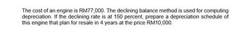 The cost of an engine is RM77,000. The declining balance method is used for computing
depreciation. If the declining rate is at 150 percent, prepare a depreciation schedule of
this engine that plan for resale in 4 years at the price RM10,000.