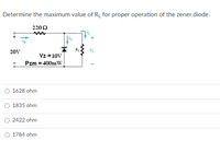 Determine the maximum value of R_ for proper operation of the zener diode.
2200
20V
Vz =10V
Pzm = 400mW
O 1628 ohm
O 1835 ohm
2422 ohm
1784 ohm
