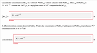 Calculate the concentration of IO, in a 6.30 mM Pb(NO,), solution saturated with Pb(IO,),. The Ksp of Pb(IO,), is
2.5 x 10-13. Assume that Pb(IO,), is a negligible source of Pb2+ compared to Pb(NO,)2.
-13
2.5 x10
[10;] =
M
Incorrect
A different solution contains dissolved NaIO,. What is the concentration of NaIO, if adding excess Pb(IO,),(s) produces a Pb²+
3'
concentration of 6.10 × 10-6 M?
6.3 х10 6
concentration:
Incorrect
