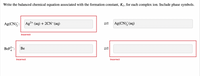 Write the balanced chemical equation associated with the formation constant, Kf, for each complex ion. Include phase symbols.
Ag(CN), :
Ag2+ (aq) + 2CN (aq)
Ag(CN), (aq)
Incorrect
BeF :
Ве
Incorrect
Incorrect
1L
1L
