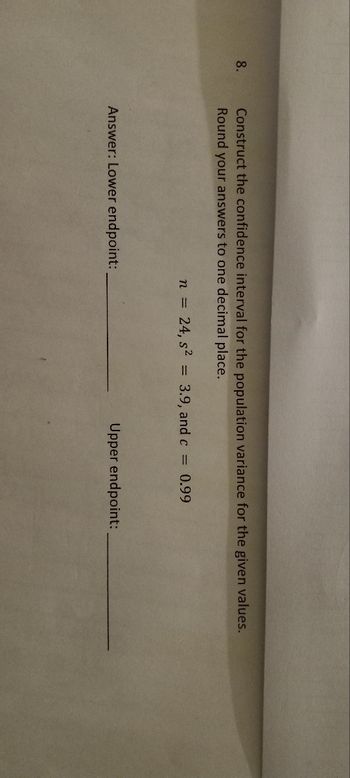 8.
Construct the confidence interval for the population variance for the given values.
Round your answers to one decimal place.
Answer: Lower endpoint:
n =
24, s²
=
3.9, and c =
0.99
Upper endpoint: