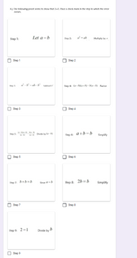 R) The following proot seems to show that 2-1. Place a check mark In the step In which the error
occurs.
Step 1:
Let a =b
Step 2:
a - ab
Multiply by
Step 1
Step 2
a- - ab -h stract
Step 4: (a-5)(a+h) - ba-h) Factor
Step 3
Step 3
Step 4
(e-ka Ma-
-
Step 5:
Divide by la-)
Step 6: a+b=b
Simplify
Step 5
Step 6
Step 7:
b+b=b
Step 8: 2h = b
Since a=b
%3D
Simplify
Step 7
Step 8
Step 9: 2 =1
Divide by b
Step 9
