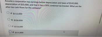 Assume a corporation has earnings before depreciation and taxes of $145,000,
depreciation of $35,000, and that it has a 30% combined tax bracket. What are the
after-tax cash flows for the company?
a) $112,000
Ob) $106,800
c) $116,600
Od) $115,800
0