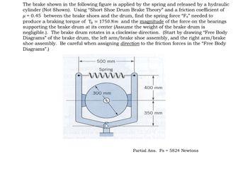 The brake shown in the following figure is applied by the spring and released by a hydraulic
cylinder (Not Shown). Using "Short Shoe Drum Brake Theory" and a friction coefficient of
μ=0.45 between the brake shoes and the drum, find the spring force "Fs" needed to
produce a braking torque of Th = 1750 Nm and the magnitude of the force on the bearings
supporting the brake drum at its center (Assume the weight of the brake drum is
negligible.). The brake drum rotates in a clockwise direction. (Start by drawing "Free Body
Diagrams" of the brake drum, the left arm/brake shoe assembly, and the right arm/brake
shoe assembly. Be careful when assigning direction to the friction forces in the "Free Body
Diagrams".)
500 mm
nodon Spring
400 mm
300 mm
de ono di S
350 mm
Partial Ans. Fs 5824 Newtons