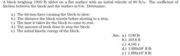 A block weighing 1900 lb slides on a flat surface with an initial velocity of 80 ft/s. The coefficient of
friction between the block and the surface is 0.6. Determine:
a.) The friction force causing the block to slow.
b.) The distance the block travels before slowing to a stop.
c.) The time it takes for the block to come to rest.
d.) The amount of work done to stop the block.
e.) The initial kinetic energy of the block.
Ans. a.) 1140 lb
b.) 165.6 ft
c.) 4.141 s
d.) 1.888x105 ft lb
e.) 1.888x105 ft lb