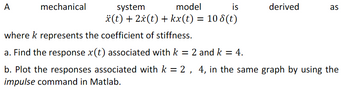 A
mechanical
system
model
is
derived
as
*(t) + 2x(t) + kx(t) = 108(t)
where k represents the coefficient of stiffness.
a. Find the response x(t) associated with k = 2 and k = 4.
b. Plot the responses associated with k = 2, 4, in the same graph by using the
impulse command in Matlab.