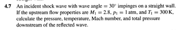 4.7 An incident shock wave with wave angle = 30° impinges on a straight wall.
If the upstream flow properties are M₁ = 2.8, p₁ = 1 atm, and T₁ = 300 K,
calculate the pressure, temperature, Mach number, and total pressure
downstream of the reflected wave.