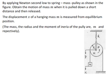 By applying Newton second low to spring - mass -pulley as shown in the
figure. Obtain the motion of mass m when it is pulled down a short
distance and then released.
The displacement x of a hanging mass m is measured from equillibrium
position.
(The mass, the radius and the moment of ineria of the pully are, m and
repectively).
x
7
R
M
k
8