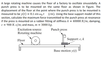 A large rotating machine causes the floor of a factory to oscillate sinusoidally. A
punch press is to be mounted on the same floor as shown in Figure. The
displacement of the floor at the point where the punch press is to be mounted is
measured to be y(t) = 0.1 sin w₁t (cm). Using the base support model of this
section, calculate the maximum force transmitted to the punch press at resonance
if the press is mounted on a rubber fitting of stiffness k = 40000 N/m; damping,
c = 900 N.s/m; and mass, m = 3000 kg.
Excitation source:
Rotating machine
Punch press
Floor
Support: c, k
Base motion y(t)