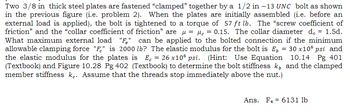 Two 3/8 in thick steel plates are fastened "clamped" together by a 1/2 in -13 UNC bolt as shown
in the previous figure (i.e. problem 2). When the plates are initially assembled (i.e. before an
external load is applied), the bolt is tightened to a torque of 57 ft lb. The "screw coefficient of
friction" and the "collar coefficient of friction" are μ = μc = 0.15. The collar diameter d. 1.5d.
What maximum external load "F" can be applied to the bolted connection if the minimum
allowable clamping force "F" is 2000 lb? The elastic modulus for the bolt is E₂ = 30 x106 psi and
the elastic modulus for the plates is E₁ = 26 x10 psi. (Hint: Use Equation 10.14 Pg 401
(Textbook) and Figure 10.28 Pg 402 (Textbook) to determine the bolt stiffness k, and the clamped
member stiffness k. Assume that the threads stop immediately above the nut.)
Ans. Fe 6131 lb