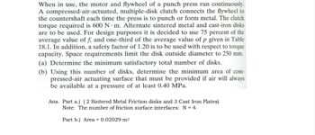 When in use, the motor and flywheel of a punch press run continuously.
A compressed-air-actuated, multiple-disk clutch connects the flywheel to
the countershaft each time the press is to punch or form metal. The clutch
torque required is 600 N m. Alternate sintered metal and cast-iron disks
are to be used. For design purposes it is decided to use 75 percent of the
average value of f, and one-third of the average value of p given in Table
18.1. In addition, a safety factor of 1.20 is to be used with respect to torque
capacity. Space requirements limit the disk outside diameter to 250 mm.
(a) Determine the minimum satisfactory total number of disks.
(b) Using this number of disks, determine the minimum area of com-
bod pressed-air actuating surface that must be provided if air will always
be available at a pressure of at least 0.40 MPa.
Ans. Part a.) (2 Sintered Metal Friction disks and 3 Cast Iron Plates)
Note: The number of friction surface interfaces: N = 4.
Part b.) Area = 0.02029 m²