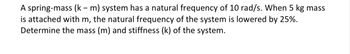 A spring-mass (k - m) system has a natural frequency of 10 rad/s. When 5 kg mass
is attached with m, the natural frequency of the system is lowered by 25%.
Determine the mass (m) and stiffness (k) of the system.