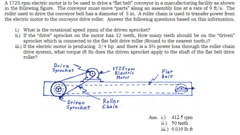 A 1725 rpm electric motor is to be used to drive a "flat belt" conveyor in a manufacturing facility as shown
in the following figure. The conveyor must move "parts" along an assembly line at a rate of 9 ft/s. The
roller used to drive the conveyor belt has a diameter of 5 in. A roller chain is used to transfer power from
the electric motor to the conveyor drive roller. Answer the following questions based on this information.
i.) What is the rotational speed (rpm) of the driven sprocket?
ii.) If the "drive" sprocket on the motor has 12 teeth, How many teeth should be on the “driven”
sprocket which is connected to the flat belt drive roller (Round to the nearest tooth.)?
iii.) If the electric motor is producing 3/4 hp and there is a 5% power loss through the roller chain
drive system, what torque (ft lb) does the driven sprocket apply to the shaft of the flat belt drive
roller?
Drive
Sprocket
Driven
Sprocket
1725rpm
Electric
Motor
Roller
Chain
Flat
Belt
Ans. i.)
412.5 rpm
ii.) 50 teeth
iii.) 9.039 lb ft