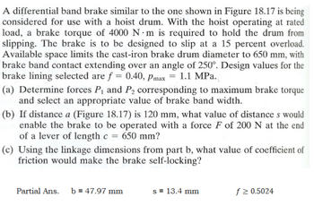 A differential band brake similar to the one shown in Figure 18.17 is being
considered for use with a hoist drum. With the hoist operating at rated
load, a brake torque of 4000 N·m is required to hold the drum from
slipping. The brake is to be designed to slip at a 15 percent overload.
Available space limits the cast-iron brake drum diameter to 650 mm, with
brake band contact extending over an angle of 250°. Design values for the
brake lining selected are f = 0.40, Pmax = 1.1 MPa.
(a) Determine forces P₁ and P2 corresponding to maximum brake torque
and select an appropriate value of brake band width.
(b) If distance a (Figure 18.17) is 120 mm, what value of distances would
enable the brake to be operated with a force F of 200 N at the end
of a lever of length c = 650 mm?
(c) Using the linkage dimensions from part b, what value of coefficient of
friction would make the brake self-locking?
Partial Ans. b 47.97 mm
s = 13.4 mm
f ≥ 0.5024