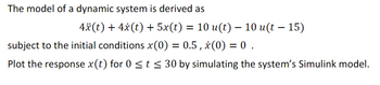 The model of a dynamic system is derived as
4x(t) + 4x(t) +5x(t) = 10 u(t) − 10 u(t − 15)
-
subject to the initial conditions x(0) = 0.5, x(0) = 0.
-
Plot the response x(t) for 0 ≤t ≤ 30 by simulating the system's Simulink model.