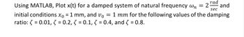 rad
sec
Using MATLAB, Plot x(t) for a damped system of natural frequency wn = 2 and
initial conditions x0 = 1 mm, and vo = 1 mm for the following values of the damping
ratio: = 0.01, 3 = 0.2, 3 = 0.1, 3 = 0.4, and 3 = 0.8.