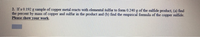 2. If a 0.192 g sample of copper metal reacts with elemental sulfur to form 0.240 g of the sulfide product, (a) find
the percent by mass of copper and sulfur in the product and (b) find the empirical formula of the copper sulfide.
Please show your work
