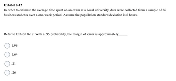 Exhibit 8-12
In order to estimate the average time spent on an exam at a local university, data were collected from a sample of 36
business students over a one-week period. Assume the population standard deviation is 6 hours.
Refer to Exhibit 8-12. With a 95 probability, the margin of error is approximately
1.96
1.64
.21
0.26