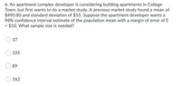 6. An apartment complex developer is considering building apartments in College
Town, but first wants to do a market study. A previous market study found a mean of
$490.80 and standard deviation of $55. Suppose the apartment developer wants a
98% confidence interval estimate of the population mean with a margin of error of E
$10. What sample size is needed?
%D
37
335
89
162
