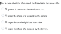 For a given elasticity of demand, the less elastic the supply, the
A)
greater is the excess burden from a tax.
B) larger the share of a tax paid by the sellers.
O C) larger the deadweight loss from a tax.
O D) larger the share of a tax paid by the buyers.
