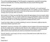 You are the marketing manager at Visit Savannah, an organization committed to promoting
tourism to Savannah, GA. Your boss, Sandy Beech, has sent you the following email:
Marketing Manager,
Promoting tourism starts by understanding our travelers. Previously, we've used national
surveys to approximate what travelers to Savannah are like. For example, a survey conducted by
the American Automobile Association (AAA) showed that nationwide a family of four spends an
average of $215 per day while on vacation.
But recently we've been concerned that these nationwide approximates do not accurately reflect
tourism to Savannah. Thus, we recently conducted a survey of 100 families of four who traveled
to Savannah, finding an average daily amount spent of $300. Based upon a similar survey done
before for Savannah, we are assuming a population standard deviation of $51.
I need your help to figure out whether spending by tourists to Savannah is different than the
nationwide estimates reported by AAA.
Specifically, I need you to develop a 95% confidence interval estimate of the mean amount spent
per day by a family of four visiting Savannah. Based on the confidence interval you calculate,
does it
арреar
that the population mean amount spent per day by families visiting Savannah
differs from the mean reported by the American Automobile Association (AAA)?
Overall, should we start trying to do more surveys of Savannah tourists rather than rely on
nationwide estimates?
Thanks,
Sandy Beech
