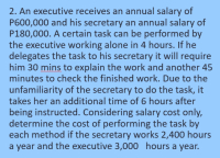 2. An executive receives an annual salary of
P600,000 and his secretary an annual salary of
P180,000. A certain task can be performed by
the executive working alone in 4 hours. If he
delegates the task to his secretary it will require
him 30 mins to explain the work and another 45
minutes to check the finished work. Due to the
unfamiliarity of the secretary to do the task, it
takes her an additional time of 6 hours after
being instructed. Considering salary cost only,
determine the cost of performing the task by
each method if the secretary works 2,400 hours
a year and the executive 3,000 hours a year.
