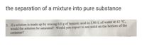 the separation of a mixture into pure substance
3. If a solution is made up by mixing 6.0 g of benzoic acid in 1.00 L of water at 42 °C,
would the solution be saturated? Would you expect to see solid on the bottom of the
container?
