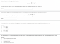 Consider a firm with the following production function:
If the input prices are 2 and 4 for x1 and x, resp, write down the cost function of the firm. [Write in the format C(y) = function of y]
Answer:
Suppose the firm with the above-mentioned technology operates in a competitive output market where the inverse demand function is given by
D-v) = 16 – 2y.
Solve for the equilibrium quantity. [Hint: the supply function of a competitive firm is the MC curve.]
Answer:
If the producer with the above-mentioned technology instead were a monopolist facing the same demand function, the equilibrium would be given by
Select one:
О а. (р, ) 3 (6, 2.5)
о b. (p, 9) - (8,4)
с. (р, 9) - (11, 2.5)
d. (p, q) = (6, 5)
e. (p, q) = (11, 5)
Now suppose producing in the market requires paying a Fixed R&D cost of K= 7.5. Which of the following statement would be true? [Hint: look at the profit for each type of firm.]
Select one:
a. Only a competitive firm would operate
b. neither would operate
c. Both would operate
d. Only monopolist would operate
