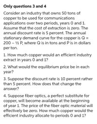 Only questions 3 and 4
Consider an industry that owns 50 tons of
copper to be used for communications
applications over two periods, years 0 and 1.
Assume that the cost of extraction is zero. The
annual discount rate is 5 percent. The annual
stationary demand curve for the copper is Q =
200 – ½ P, where Q is in tons and P is in dollars
per ton.
1. How much copper would an efficient industry
extract in years 0 and 1?
2. What would the equilibrium price be in each
year?
3. Suppose the discount rate is 10 percent rather
than 5 percent. How does that change the
answer?
4. Suppose fiber optics, a perfect substitute
copper, will become available at the beginning
of year 1. The price of the fiber optic material will
effectively be zero. How much copper would the
efficient industry allocate to periods 0 and 1?
