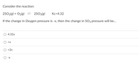 Consider the reaction:
2502(g) + O2(g) = 2s03(g)
Kc=4.32
If the change in Oxygen pressure is -x, then the change in SO3 pressure will be.
4.32x
+x
+2x
-X
