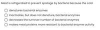 Meat is refrigerated to prevent spoilage by bacteria because the cold
denatures bacterial enzymes
inactivates, but does not denature, bacterial enzymes
decreases the turnover number of bacterial enzymes
makes meat proteins more resistant to bacterial enzyme activity
