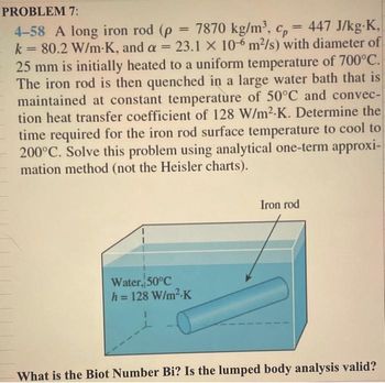 PROBLEM 7:
4-58 A long iron rod (p = 7870
= 7870 kg/m³,
cp = 447 J/kg-K,
k = 80.2 W/m-K, and a = 23.1 x 10-6 m²/s) with diameter of
25 mm is initially heated to a uniform temperature of 700°C.
The iron rod is then quenched in a large water bath that is
maintained at constant temperature of 50°C and convec-
tion heat transfer coefficient of 128 W/m².K. Determine the
time required for the iron rod surface temperature to cool to
200°C. Solve this problem using analytical one-term approxi-
mation method (not the Heisler charts).
Water, 50°C
h = 128 W/m².K
kg/m³, cp
Iron rod
What is the Biot Number Bi? Is the lumped body analysis valid?