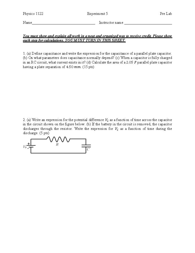 Physics 1122
Name
You must show and acplain all work in aneat and organizedway to receive credit Please show
Experim ent 5
Pre Lab
Instructor name
each step for calculations. YOU MUST TURNIN THIS SHEE1
1. (a) Define capacitance and write the expression for the capacitance of a parall el plate capacitor
(b) On what parameters does capacitance normally depend? (c) When a capacitor is fully chargecd
in an RC circuit, what current exists in it? (d) Calcul ate the area of a 2.05 F par all el plate capacitor
having a plate separation of 4.50 mm. (15 pts)
2. (a) Write an expression for the potential difference as a function oftime across the capacitor
in the circuit shown on the figure below. (b) If the battery in the circuit is removed, the capacitor
discharges through the resistor. Write the expression for as a function of time during the
discharge. (5 pts)
