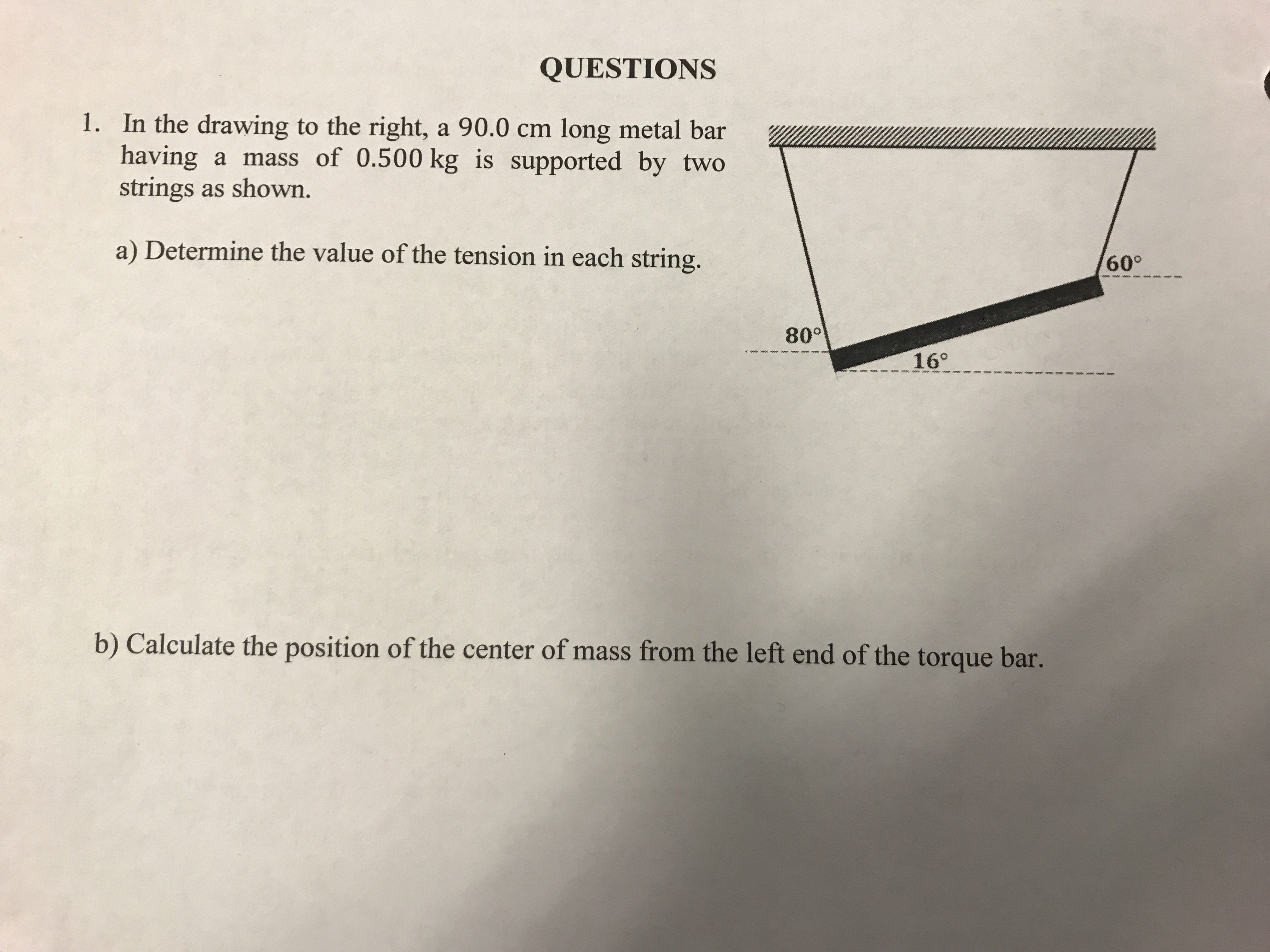 QUESTIONS
1. In the drawing to the right, a 90.0 cm long metal bar
having a mass of 0.500 kg is supported by two
strings as shown.
a) Determine the value of the tension in each string.
60°
80
16°
b) Calculate the position of the center of mass from the left end of the torque bar.
